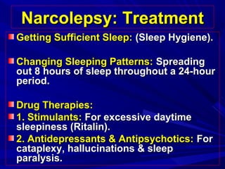 Narcolepsy: TreatmentNarcolepsy: Treatment
Getting Sufficient Sleep:Getting Sufficient Sleep: (Sleep Hygiene).(Sleep Hygiene).
Changing Sleeping Patterns:Changing Sleeping Patterns: SpreadingSpreading
out 8 hours of sleep throughout a 24-hourout 8 hours of sleep throughout a 24-hour
period.period.
Drug Therapies:Drug Therapies:
1. Stimulants:1. Stimulants: For excessive daytimeFor excessive daytime
sleepiness (Ritalin).sleepiness (Ritalin).
2. Antidepressants & Antipsychotics:2. Antidepressants & Antipsychotics: ForFor
cataplexy, hallucinations & sleepcataplexy, hallucinations & sleep
paralysis.paralysis.
 