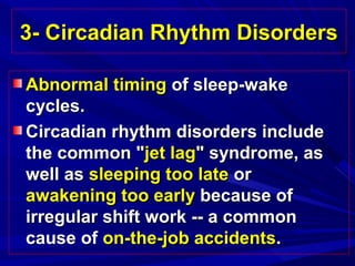 3- Circadian Rhythm Disorders3- Circadian Rhythm Disorders
Abnormal timingAbnormal timing of sleep-wakeof sleep-wake
cycles.cycles.
Circadian rhythm disorders includeCircadian rhythm disorders include
the common "the common "jet lagjet lag" syndrome, as" syndrome, as
well aswell as sleeping too latesleeping too late oror
awakening too earlyawakening too early because ofbecause of
irregular shift work -- a commonirregular shift work -- a common
cause ofcause of on-the-job accidentson-the-job accidents..
 