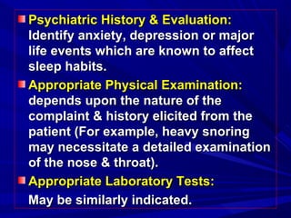Psychiatric History & Evaluation:Psychiatric History & Evaluation:
Identify anxiety, depression or majorIdentify anxiety, depression or major
life events which are known to affectlife events which are known to affect
sleep habits.sleep habits.
Appropriate Physical Examination:Appropriate Physical Examination:
depends upon the nature of thedepends upon the nature of the
complaint & history elicited from thecomplaint & history elicited from the
patient (For example, heavy snoringpatient (For example, heavy snoring
may necessitate a detailed examinationmay necessitate a detailed examination
of the nose & throat).of the nose & throat).
Appropriate Laboratory Tests:Appropriate Laboratory Tests:
May be similarly indicated.May be similarly indicated.
 