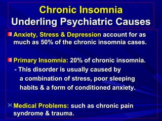 Chronic InsomniaChronic Insomnia
Underling Psychiatric CausesUnderling Psychiatric Causes
Anxiety, Stress & DepressionAnxiety, Stress & Depression account for asaccount for as
much as 50% of the chronic insomnia cases.much as 50% of the chronic insomnia cases.
Primary Insomnia:Primary Insomnia: 20% of chronic insomnia.20% of chronic insomnia.
- This disorder is usually caused by- This disorder is usually caused by
a combination of stress, poor sleepinga combination of stress, poor sleeping
habits & a form of conditioned anxiety.habits & a form of conditioned anxiety.
 Medical Problems:Medical Problems: such as chronic painsuch as chronic pain
syndrome & trauma.syndrome & trauma.
 