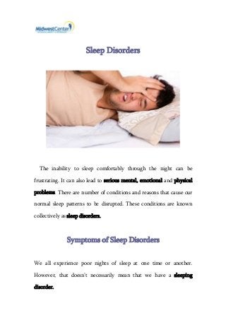 Sleep Disorders
The inability to sleep comfortably through the night can be
frustrating. It can also lead to serious mental, emotional and physical
problems. There are number of conditions and reasons that cause our
normal sleep patterns to be disrupted. These conditions are known
collectively as sleep disorders.
Symptoms of Sleep Disorders
We all experience poor nights of sleep at one time or another.
However, that doesn’t necessarily mean that we have a sleeping
disorder.
 