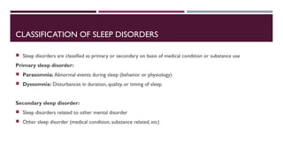 CLASSIFICATION OF SLEEP DISORDERS 
 Sleep disorders are classified as primary or secondary on basis of medical condition or substance use 
Primary sleep disorder: 
 Parasomnia: Abnormal events during sleep (behavior or physiology) 
 Dyssomnia: Disturbances in duration, quality, or timing of sleep. 
Secondary sleep disorder: 
 Sleep disorders related to other mental disorder 
 Other sleep disorder (medical condition, substance related, etc) 
 