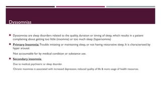 Dyssomnias 
 Dyssomnias are sleep disorders related to the quality, duration or timing of sleep, which results in a patient 
complaining about getting too little (insomnia) or too much sleep (hypersomnia) 
 Primary Insomnia: Trouble initiating or maintaining sleep, or not having restorative sleep. It is characterized by 
hyper arousal. 
Not accountable for by medical condition or substance use. 
 Secondary insomnia 
Due to medical, psychiatric or sleep disorder. 
Chronic insomnias is associated with increased depression, reduced quality of life & more usage of health resources. 
 