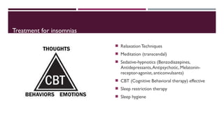 Treatment for insomnias 
 Relaxation Techniques 
 Meditation (transcendal) 
 Sedative-hypnotics (Benzodiazepines, 
Antidepressants, Antipsychotic, Melatonin-receptor- 
agonist, anticonvulsants) 
 CBT (Cognitive Behavioral therapy) effective 
 Sleep restriction therapy 
 Sleep hygiene 
 