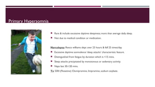 Primary Hypersomnia 
 Rare & include excessive daytime sleepiness; more than average daily sleep. 
 Not due to medical condition or medication. 
Narcolepsy: Reece williams slept over 23 hours & fell 25 times/day. 
 Excessive daytime somnolence ‘sleep attacks’ characteristic feature. 
 Distinguished from fatigue by duration which is <15 mins. 
 Sleep attacks precipitated by monotonous or sedentary activity. 
 Naps last 30-120 mins. 
Tx: SSRI (Floxetine) Clomipramine, Imipramine, sodium oxybate. 
 