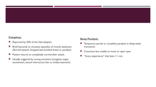 Cataplexy: 
 Reported by 50% of the Narcoleptics 
 Brief (seconds to minutes) episodes of muscle weakness 
(Slurred speech, dropped jaw, buckled knee) or paralysis 
 Patient returns to completely normal after attack. 
 Usually triggered by strong emotions (Laughter, anger, 
excitement, sexual intercourse fear or embarrassment) 
Sleep Paralysis 
 Temporary partial or complete paralysis in sleep-wake 
transitions 
 Conscious but unable to move or open eyes 
 “Scary experience” that lasts <1 min. 
 