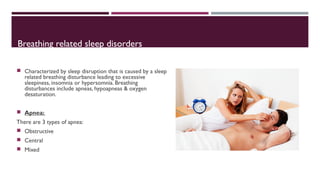 Breathing related sleep disorders 
 Characterized by sleep disruption that is caused by a sleep 
related breathing disturbance leading to excessive 
sleepiness, insomnia or hypersomnia. Breathing 
disturbances include apneas, hypoapneas & oxygen 
desaturation. 
 Apnea: 
There are 3 types of apnea: 
 Obstructive 
 Central 
 Mixed 
 
