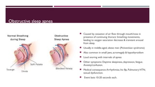 Obstructive sleep apnea 
 Caused by cessation of air flow through mouth/nose in 
presence of continuing thoracic breathing movements, 
leading to oxygen saturation decrease & transient arousal 
from sleep. 
 Usually in middle-aged, obese men (Pickwickian syndrome) 
 Also common in small jaws, acromegaly & hypothyroidism 
 Loud snoring with intervals of apnea 
 Other symptoms: Daytime sleepiness, depression, fatigue. 
Anxiety/confusion. 
 Medical consequence: Arrhythmias, Inc Bp, Pulmunary HTN, 
sexual dysfunction. 
 Event lasts 10-20 seconds each. 
 