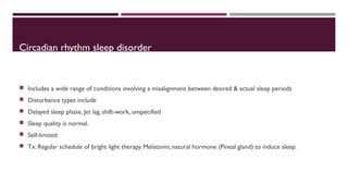 Circadian rhythm sleep disorder 
 Includes a wide range of conditions involving a misalignment between desired & actual sleep periods 
 Disturbance types include 
 Delayed sleep phase, Jet lag, shift-work, unspecified 
 Sleep quality is normal. 
 Self-limited. 
 Tx: Regular schedule of bright light therapy. Melatonin, natural hormone (Pineal gland) to induce sleep. 
 