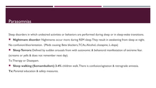 Parasomnias 
Sleep disorders in which undesired activities or behaviors are performed during sleep or in sleep-wake transitions. 
 Nightmare disorder: Nightmares occur more during REM sleep. They result in awakening from sleep at night. 
No confusion/disorientation. (Meds causing: Beta blockers, TCAs, Alcohol, clozapine, L-dopa) 
 Sleep Terrors: Defined by sudden arousals from with autonomic & behavioral manifestation of extreme fear. 
(screams or yells & does not remember next day). 
Tx: Therapy or Diazepam. 
 Sleep walking (Somambulism) 3-4% children walk. There is confusion/agitation & retrograde amnesia. 
Tx: Parental education & safety measures. 
 