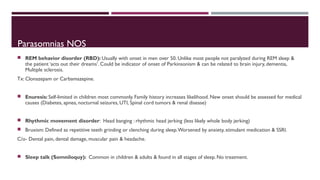 Parasomnias NOS 
 REM behavior disorder (RBD): Usually with onset in men over 50. Unlike most people not paralyzed during REM sleep & 
the patient ‘acts out their dreams’. Could be indicator of onset of Parkinsonism & can be related to brain injury, dementia, 
Multiple sclerosis. 
Tx: Clonazepam or Carbamazepine. 
 Enuresis: Self-limited in children most commonly. Family history increases likelihood. New onset should be assessed for medical 
causes (Diabetes, apnea, nocturnal seizures, UTI, Spinal cord tumors & renal disease) 
 Rhythmic movement disorder: Head banging : rhythmic head jerking (less likely whole body jerking) 
 Bruxism: Defined as repetitive teeth grinding or clenching during sleep. Worsened by anxiety, stimulant medication & SSRI. 
C/o- Dental pain, dental damage, muscular pain & headache. 
 Sleep talk (Somniloquy): Common in children & adults & found in all stages of sleep. No treatment. 
 