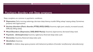 Psychiatric disorders with Sleep symptoms 
Sleep complains are common in psychiatric conditions. 
 Depression: Early morning wakenings, decrease sleep latency, trouble falling asleep/ staying asleep. Sometimes 
presents with hypersomnia. 
 Anxiety disorders (Panic disorder, PTSD, OCD, GAD): Insomnia, night panic attacks, increased arousal, 
Difficulty falling asleep. 
 Mood Disorders: (Depression, SAD, BAD Mania): Insomnia, hypersomnia, decreased sleep need. 
 Psychotic: (Schizophrenia) Insomnia, nightmares, Reversed sleep-wake cycle 
 Dementia: Insomnia, Reversed sleep-wake cycle 
 Alcoholism: Insomnia 
 ADHD: In children sleep apnea presents with behavioral problems (Consider tonsillectomy/ adenoidectomy) 
 