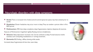 Neurologic disorders with sleep symptoms 
 Stroke: There is increased risk of obstructive & central apnea but apnea may have existed prior to 
stroke. 
 Headaches: Cluster headaches may occur more in sleep. They can awaken a person often in first 
REM period. 
 Parkinsonism: 90% have sleep complaints, sleep fragmentation, daytime sleepiness & insomnia. 
Features of Parkinsonism: Cogwheel rigidity, Resting tremors, bradykinesia. 
 Seizures: Sleep deprivation increases risk. Can be confused as sleep. Frontal seizures involve 
activities such as bicycling, vocalizations or running movement. 
 Dementia EEG finding –diffuse slowing while awake 
Increased sleep fragmentation & less slow wave sleep. 
 