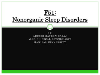 F51: 
Nonorganic Sleep Disorders 
BY: 
ARUSHI RAVEEN BAJAJ 
M.SC CLINICAL PSYCHOLOGY 
MANIPAL UINVERS ITY 
 