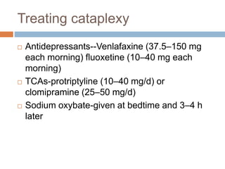 Treating cataplexy
 Antidepressants--Venlafaxine (37.5–150 mg
each morning) fluoxetine (10–40 mg each
morning)
 TCAs-protriptyline (10–40 mg/d) or
clomipramine (25–50 mg/d)
 Sodium oxybate-given at bedtime and 3–4 h
later
 