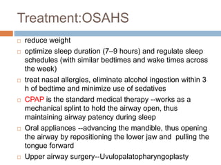 Treatment:OSAHS
 reduce weight
 optimize sleep duration (7–9 hours) and regulate sleep
schedules (with similar bedtimes and wake times across
the week)
 treat nasal allergies, eliminate alcohol ingestion within 3
h of bedtime and minimize use of sedatives
 CPAP is the standard medical therapy --works as a
mechanical splint to hold the airway open, thus
maintaining airway patency during sleep
 Oral appliances --advancing the mandible, thus opening
the airway by repositioning the lower jaw and pulling the
tongue forward
 Upper airway surgery--Uvulopalatopharyngoplasty
 