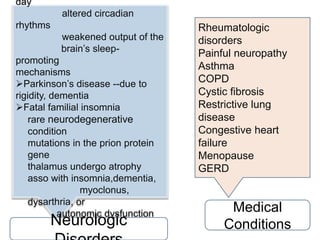 day
altered circadian
rhythms
weakened output of the
brain’s sleep-
promoting
mechanisms
Parkinson’s disease --due to
rigidity, dementia
Fatal familial insomnia
rare neurodegenerative
condition
mutations in the prion protein
gene
thalamus undergo atrophy
asso with insomnia,dementia,
myoclonus,
dysarthria, or
autonomic dysfunction
Rheumatologic
disorders
Painful neuropathy
Asthma
COPD
Cystic fibrosis
Restrictive lung
disease
Congestive heart
failure
Menopause
GERD
Neurologic
Medical
Conditions
 