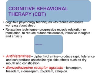 COGNITIVE BEHAVIORAL
THERAPY (CBT)
• cognitive psychology techniques --to reduce excessive
worrying about sleep
• Relaxation techniques--progressive muscle relaxation or
meditation, to reduce autonomic arousal, intrusive thoughts
and anxiety
PHARMACOTHERAPY
• Antihistamines-- diphenhydramine--produce rapid tolerance
and can produce anticholinergic side effects such as dry
mouth and constipation
• Benzodiazepine receptor agonists --lorazepam,
triazolam, clonazepam, zolpidem, zaleplon
 