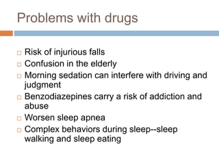 Problems with drugs
 Risk of injurious falls
 Confusion in the elderly
 Morning sedation can interfere with driving and
judgment
 Benzodiazepines carry a risk of addiction and
abuse
 Worsen sleep apnea
 Complex behaviors during sleep--sleep
walking and sleep eating
 