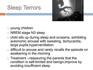 Sleep Terrors
 young children
 NREM stage N3 sleep
 child sits up during sleep and screams, exhibiting
autonomic arousal with sweating, tachycardia,
large pupils,hyperventilation
 difficult to arouse and rarely recalls the episode on
awakening in the morning
 Treatment --reassuring the parents that the
condition is self-limited and benign,improve by
avoiding insufficient sleep
 