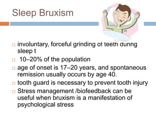 Sleep Bruxism
 involuntary, forceful grinding of teeth during
sleep t
 10–20% of the population
 age of onset is 17–20 years, and spontaneous
remission usually occurs by age 40.
 tooth guard is necessary to prevent tooth injury
 Stress management /biofeedback can be
useful when bruxism is a manifestation of
psychological stress
 