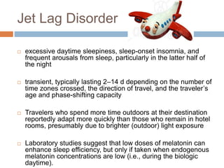 Jet Lag Disorder
 excessive daytime sleepiness, sleep-onset insomnia, and
frequent arousals from sleep, particularly in the latter half of
the night
 transient, typically lasting 2–14 d depending on the number of
time zones crossed, the direction of travel, and the traveler’s
age and phase-shifting capacity
 Travelers who spend more time outdoors at their destination
reportedly adapt more quickly than those who remain in hotel
rooms, presumably due to brighter (outdoor) light exposure
 Laboratory studies suggest that low doses of melatonin can
enhance sleep efficiency, but only if taken when endogenous
melatonin concentrations are low (i.e., during the biologic
daytime).
 