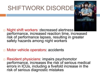 SHIFTWORK DISORDER
 Night shift workers :decreased alertness &
performance, increased reaction time, increased
risk of performance lapses, resulting in greater
safety hazards among night workers
 Motor vehicle operators: accidents
 Resident physicians: impairs psychomotor
performance, increases the risk of serious medical
errors in ICUs, including a fivefold increase in the
risk of serious diagnostic mistakes
 