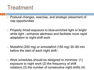Treatment
 Postural changes, exercise, and strategic placement of
nap opportunities
 Properly timed exposure to blue-enriched light or bright
white light --enhance alertness and facilitate more rapid
adaptation to night-shift work
 Modafinil (200 mg) or armodafinil (150 mg) 30–60 min
before the start of each night shift -
 Work schedules should be designed to minimize: (1)
exposure to night work (2) the frequency of shift
rotations (3) the number of consecutive night shifts (4)
 
