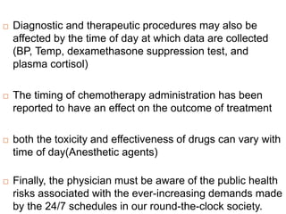  Diagnostic and therapeutic procedures may also be
affected by the time of day at which data are collected
(BP, Temp, dexamethasone suppression test, and
plasma cortisol)
 The timing of chemotherapy administration has been
reported to have an effect on the outcome of treatment
 both the toxicity and effectiveness of drugs can vary with
time of day(Anesthetic agents)
 Finally, the physician must be aware of the public health
risks associated with the ever-increasing demands made
by the 24/7 schedules in our round-the-clock society.
 