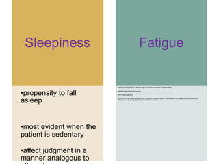 Sleepiness
•propensity to fall
asleep
•most evident when the
patient is sedentary
•affect judgment in a
manner analogous to
Fatigue
• feeling of low physical or mental energy but without a tendency to actually sleep
• interfere with more active pursuits
• Won’t affect judgment
• common in inflammatory disorders such as cancer, multiple sclerosis, fibromyalgia,chronic fatigue syndrome,endocrine
deficiencies such as hypothyroidism or Addison’s disease
 