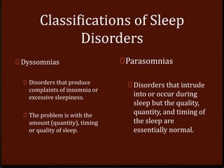 Classifications of Sleep
Disorders
0 Dyssomnias
0 Disorders that produce
complaints of insomnia or
excessive sleepiness.
0 The problem is with the
amount (quantity), timing
or quality of sleep.
0Parasomnias
0 Disorders that intrude
into or occur during
sleep but the quality,
quantity, and timing of
the sleep are
essentially normal.
 