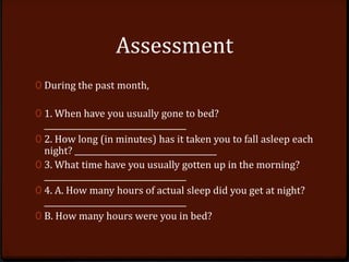Assessment
0 During the past month,
0 1. When have you usually gone to bed?
____________________________________
0 2. How long (in minutes) has it taken you to fall asleep each
night? ____________________________________
0 3. What time have you usually gotten up in the morning?
____________________________________
0 4. A. How many hours of actual sleep did you get at night?
____________________________________
0 B. How many hours were you in bed?
 