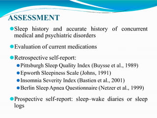 ASSESSMENT
⚫Sleep history and accurate history of concurrent
medical and psychiatric disorders
⚫Evaluation of current medications
⚫Retrospective self-report:
⚫Pittsburgh Sleep Quality Index (Buysse et al., 1989)
⚫Epworth Sleepiness Scale (Johns, 1991)
⚫Insomnia Severity Index (Bastien et al., 2001)
⚫Berlin SleepApnea Questionnaire (Netzer et al., 1999)
⚫Prospective self-report: sleep–wake diaries or sleep
logs
 