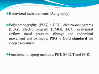 ⚫Behavioral measurements (Actigraphy)
⚫Polysomnography (PSG) : EEG, electro-oculograms
(EOG), electromyogram (EMG), ECG,
airflow, nasal pressure, ribcage and
oral–nasal
abdominal
movement and oximetry. PSG is Gold standard for
sleep assessment
⚫Functional imaging methods: PET, SPECT and fMRI
 