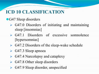 ICD 10 CLASSIFICATION
⚫G47 Sleep disorders
 G47.0 Disorders of initiating and maintaining
sleep [insomnias]
 G47.1 Disorders of excessive somnolence
[hypersomnias]
 G47.2 Disorders of the sleep-wake schedule
 G47.3 Sleep apnoea
 G47.4 Narcolepsy and cataplexy
 G47.8 Other sleep disorders
 G47.9 Sleep disorder, unspecified
 