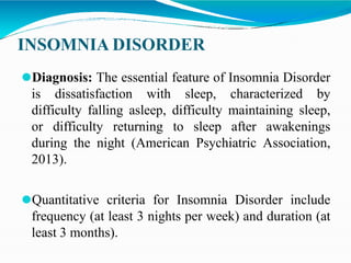 INSOMNIA DISORDER
⚫Diagnosis: The essential feature of Insomnia Disorder
is dissatisfaction with sleep, characterized by
difficulty falling asleep, difficulty maintaining sleep,
or difficulty returning to sleep after awakenings
during the night (American Psychiatric Association,
2013).
⚫Quantitative criteria for Insomnia Disorder include
frequency (at least 3 nights per week) and duration (at
least 3 months).
 