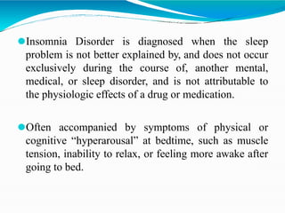 ⚫Insomnia Disorder is diagnosed when the sleep
problem is not better explained by, and does not occur
exclusively during the course of, another mental,
medical, or sleep disorder, and is not attributable to
the physiologic effects of a drug or medication.
⚫Often accompanied by symptoms of physical or
cognitive “hyperarousal” at bedtime, such as muscle
tension, inability to relax, or feeling more awake after
going to bed.
 