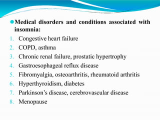 ⚫Medical disorders and conditions associated with
insomnia:
1. Congestive heart failure
2. COPD, asthma
3. Chronic renal failure, prostatic hypertrophy
4. Gastroesophageal reflux disease
5. Fibromyalgia, osteoarthritis, rheumatoid arthritis
6. Hyperthyroidism, diabetes
7. Parkinson’s disease, cerebrovascular disease
8. Menopause
 