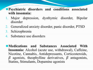 ⚫Psychiatric disorders and conditions associated
with insomnia:
1. Major depression, dysthymic disorder, Bipolar
disorder
2. Generalized anxiety disorder, panic disorder, PTSD
3. Schizophrenia
4. Substance use disorders
⚫Medications and Substances Associated With
Insomnia: Alcohol (acute use, withdrawal), Caffeine,
Nicotine, Cannabis, Antidepressants, Corticosteroids,
𝛽 agonists, theophylline derivatives, 𝛽 antagonists,
Statins, Stimulants, Dopamine agonists
 