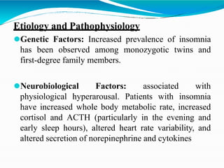 Etiology and Pathophysiology
⚫Genetic Factors: Increased prevalence of insomnia
has been observed among monozygotic twins and
first-degree family members.
⚫Neurobiological Factors: associated with
physiological hyperarousal. Patients with insomnia
have increased whole body metabolic rate, increased
cortisol and ACTH (particularly in the evening and
early sleep hours), altered heart rate variability, and
altered secretion of norepinephrine and cytokines
 