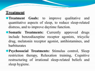 Treatment
⚫Treatment Goals: to improve qualitative and
quantitative aspects of sleep, to reduce sleep-related
distress, and to improve daytime function.
⚫Somatic Treatments: Currently approved drugs
include benzodiazepine receptor agonists, tricyclic
drug, melatonin receptor agonist, antihistamines, and
barbiturates
⚫Psychosocial Treatments: Stimulus control, Sleep
restriction therapy, Relaxation training, Cognitive
restructuring of irrational sleep-related beliefs and
sleep hygiene.
 