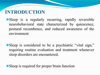 INTRODUCTION
⚫Sleep is a regularly recurring, rapidly reversible
neurobehavioral state characterized by quiescence,
postural recumbence, and reduced awareness of the
environment
⚫Sleep is considered to be a psychiatric “vital sign,”
requiring routine evaluation and treatment whenever
sleep disorders are encountered.
⚫Sleep is required for proper brain function
 