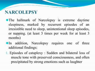 NARCOLEPSY
⚫The hallmark of Narcolepsy is
sleepiness, marked by recurrent
extreme daytime
episodes of an
irresistible need to sleep, unintentional sleep episodes,
or napping. (at least 3 times per week for at least 3
months)
⚫In addition, Narcolepsy requires one of three
additional findings:
1. Episodes of cataplexy : Sudden and bilateral loss of
muscle tone with preserved consciousness, and often
precipitated by strong emotions such as laughter
 