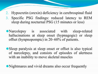 2. Hypocretin (orexin) deficiency in cerebrospinal fluid
3. Specific PSG findings: reduced latency to REM
sleep during nocturnal PSG (15 minutes or less)
⚫Narcolepsy is associated with sleep-related
hallucinations at sleep onset (hypnagogic) or sleep
offset (hynpnopompic) in 20–60% of patients.
⚫Sleep paralysis at sleep onset or offset is also typical
of narcolepsy, and consists of episodes of alertness
with an inability to move skeletal muscles
⚫Nightmares and vivid dreams also occur frequently
 