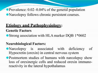 ⚫Prevalence: 0.02–0.04% of the general population
⚫Narcolepsy follows chronic persistent courses.
Etiology and Pathophysiology:
Genetic Factors
⚫Strong association with HLA marker DQB 1*0602
Neurobiological Factors:
⚫Narcolepsy is associated with deficiency of
Hypocretin (orexin) in central nervous system
⚫Postmortem studies of humans with narcolepsy show
loss of orexinergic cells and reduced orexin immuno-
reactivity in the lateral hypothalamus
 
