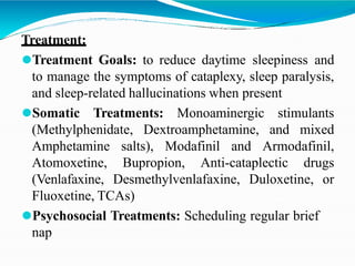 Treatment:
⚫Treatment Goals: to reduce daytime sleepiness and
to manage the symptoms of cataplexy, sleep paralysis,
and sleep-related hallucinations when present
⚫Somatic Treatments: Monoaminergic stimulants
(Methylphenidate, Dextroamphetamine, and mixed
Amphetamine salts), Modafinil and Armodafinil,
Atomoxetine, Bupropion, Anti-cataplectic drugs
(Venlafaxine, Desmethylvenlafaxine, Duloxetine, or
Fluoxetine, TCAs)
⚫Psychosocial Treatments: Scheduling regular brief
nap
 