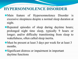 HYPERSOMNOLENCE DISORDER
⚫Main feature of Hypersomnolence Disorder is
excessive sleepiness despite a normal sleep duration at
night.
⚫Repeated episodes of sleep during daytime hours;
prolonged night time sleep, typically 9 hours or
longer; and/or difficulty transitioning from sleep to
wakefulness, often called sleep inertia.
⚫Must be present at least 3 days per week for at least 3
months.
⚫Significant distress or impairment in important
daytime functions
 