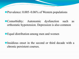 ⚫Prevalence: 0.005–0.06% of Western populations
⚫Comorbidity: Autonomic dysfunction such as
orthostatic hypotension. Depression is also common
⚫Equal distribution among men and women
⚫Insidious onset in the second or third decade with a
chronic persistent courses.
 