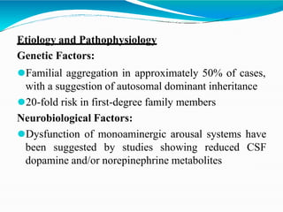 Etiology and Pathophysiology
Genetic Factors:
⚫Familial aggregation in approximately 50% of cases,
with a suggestion of autosomal dominant inheritance
⚫20-fold risk in first-degree family members
Neurobiological Factors:
⚫Dysfunction of monoaminergic arousal systems have
been suggested by studies showing reduced CSF
dopamine and/or norepinephrine metabolites
 