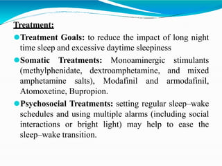 Treatment:
⚫Treatment Goals: to reduce the impact of long night
time sleep and excessive daytime sleepiness
⚫Somatic Treatments: Monoaminergic stimulants
(methylphenidate, dextroamphetamine, and mixed
amphetamine salts), Modafinil and armodafinil,
Atomoxetine, Bupropion.
⚫Psychosocial Treatments: setting regular sleep–wake
schedules and using multiple alarms (including social
interactions or bright light) may help to ease the
sleep–wake transition.
 